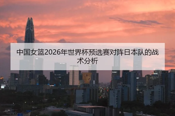 中国女篮2026年世界杯预选赛对阵日本队的战术分析