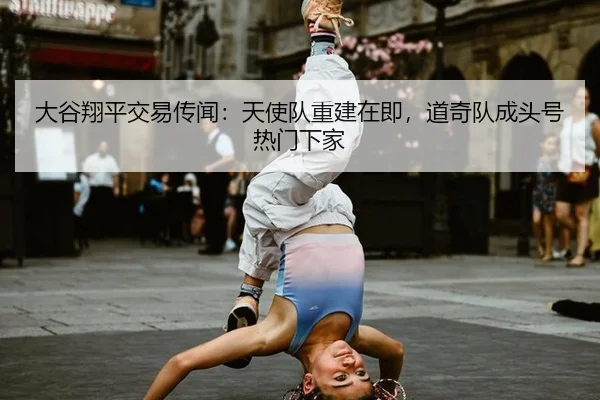 大谷翔平交易传闻：天使队重建在即，道奇队成头号热门下家