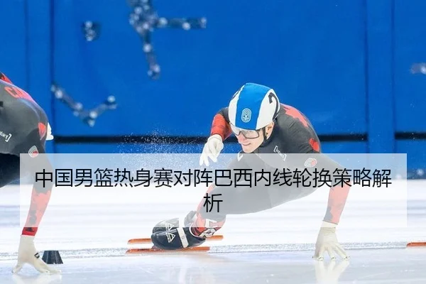 中国男篮热身赛对阵巴西内线轮换策略解析