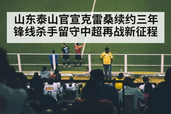 山东泰山官宣克雷桑续约三年锋线杀手留守中超再战新征程